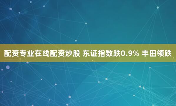 配资专业在线配资炒股 东证指数跌0.9% 丰田领跌