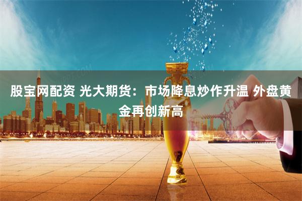 股宝网配资 光大期货：市场降息炒作升温 外盘黄金再创新高