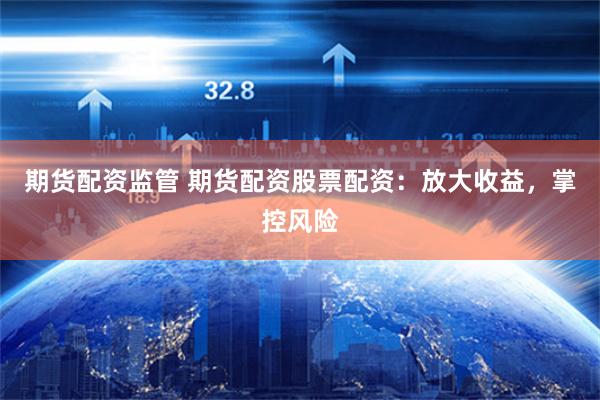 期货配资监管 期货配资股票配资：放大收益，掌控风险