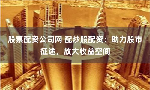 股票配资公司网 配炒股配资：助力股市征途，放大收益空间