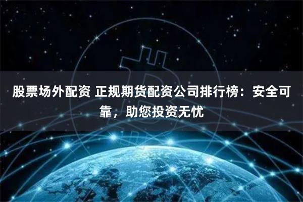 股票场外配资 正规期货配资公司排行榜：安全可靠，助您投资无忧
