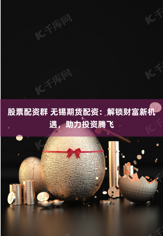股票配资群 无锡期货配资：解锁财富新机遇，助力投资腾飞