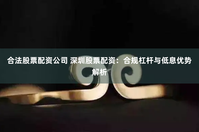 合法股票配资公司 深圳股票配资：合规杠杆与低息优势解析