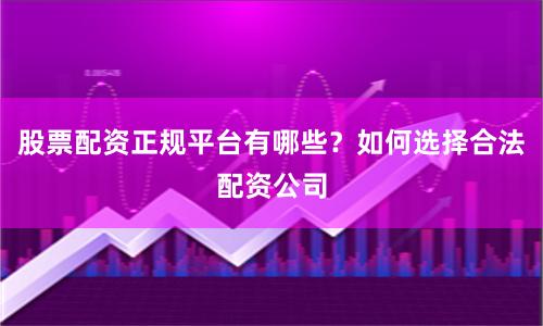 股票配资正规平台有哪些？如何选择合法配资公司