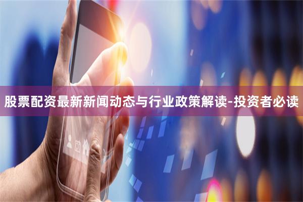 股票配资最新新闻动态与行业政策解读-投资者必读