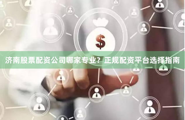 济南股票配资公司哪家专业？正规配资平台选择指南